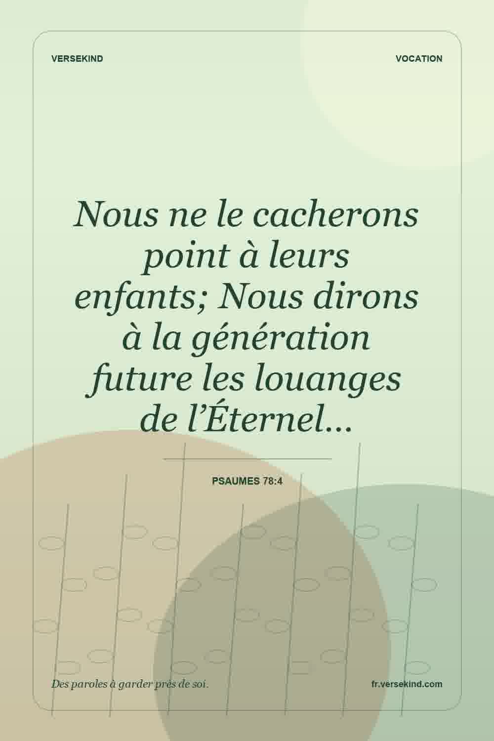 Nous ne le cacherons point à leurs enfants; Nous dirons à la génération future les louanges de l’Éternel… — Psaumes 78:4