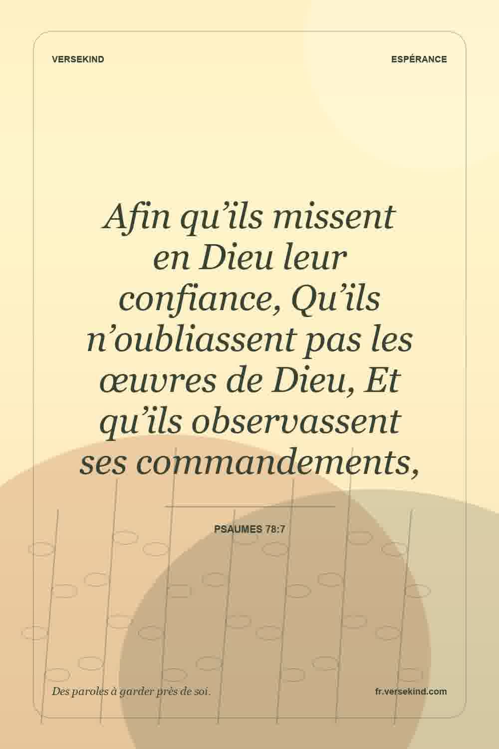Afin qu’ils missent en Dieu leur confiance, Qu’ils n’oubliassent pas les œuvres de Dieu, Et qu’ils observassent ses commandements, — Psaumes 78:7