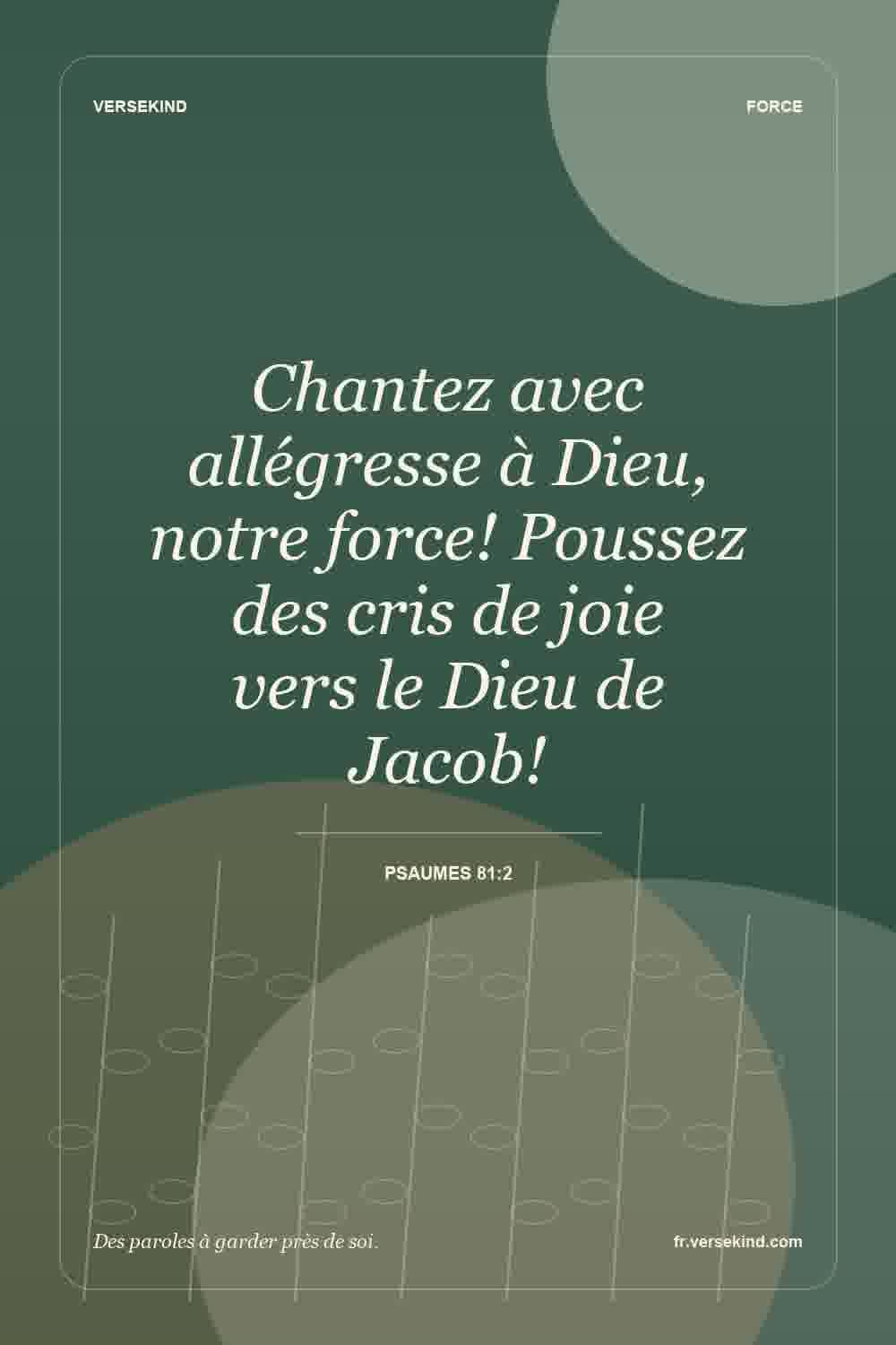 Chantez avec allégresse à Dieu, notre force! Poussez des cris de joie vers le Dieu de Jacob! — Psaumes 81:2