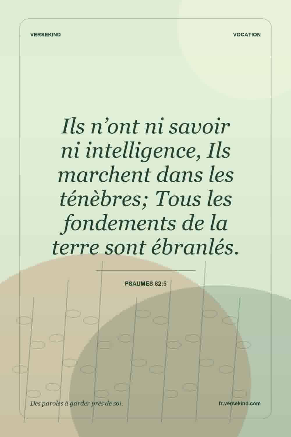 Ils n’ont ni savoir ni intelligence, Ils marchent dans les ténèbres; Tous les fondements de la terre sont ébranlés. — Psaumes 82:5