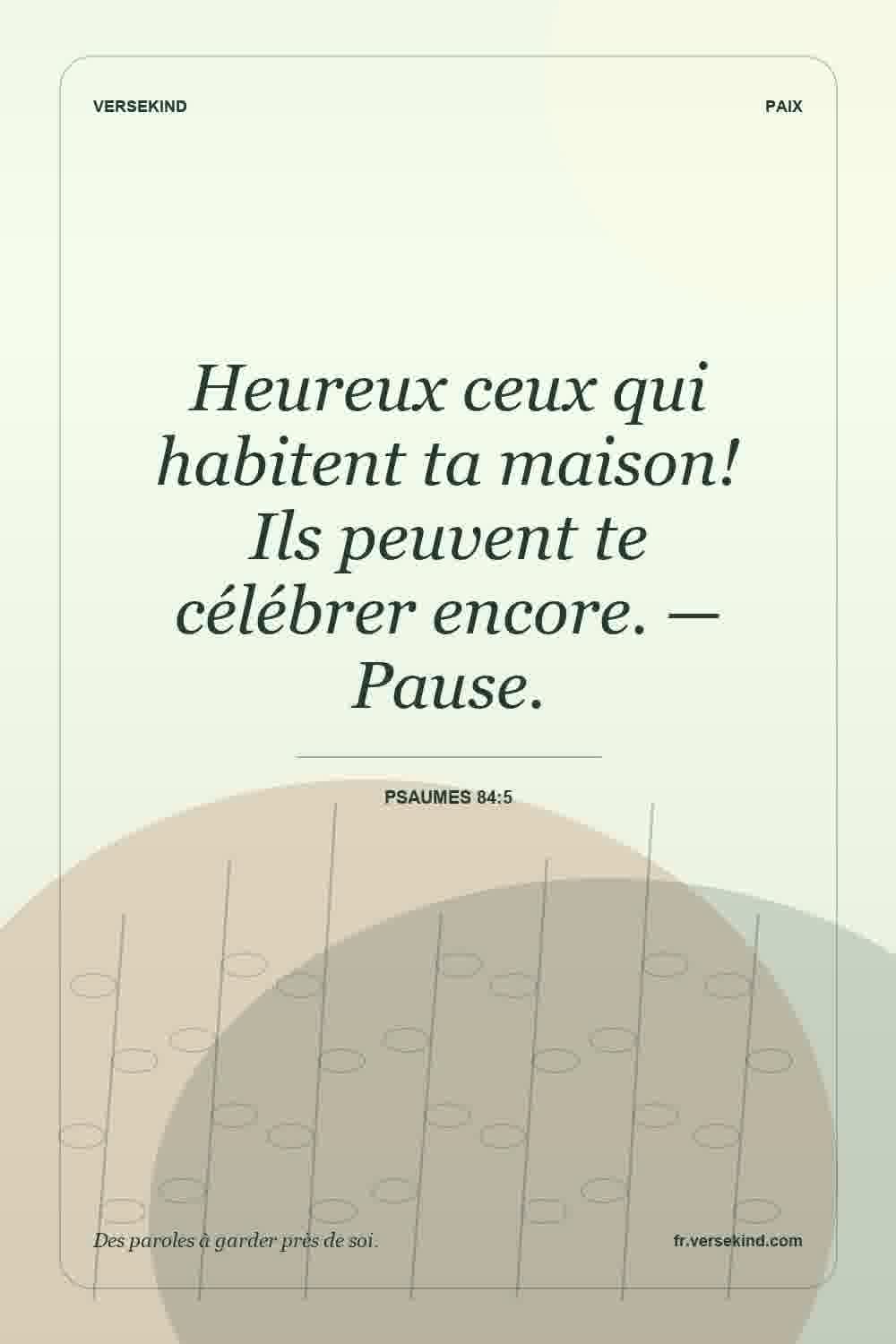Heureux ceux qui habitent ta maison! Ils peuvent te célébrer encore. — Pause. — Psaumes 84:5