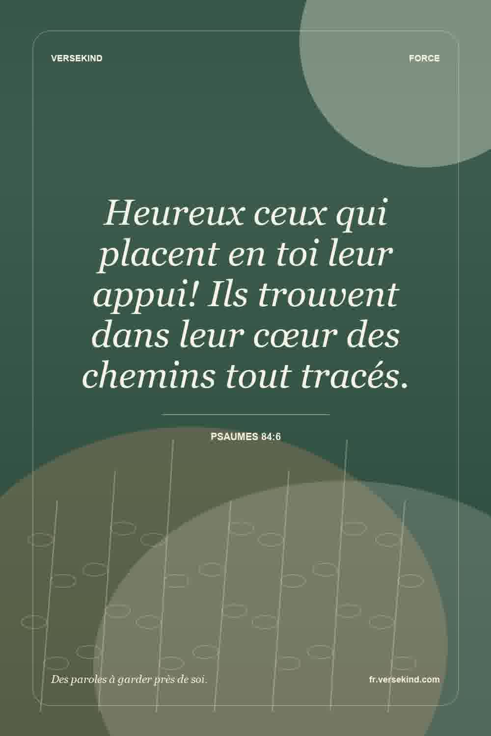 Heureux ceux qui placent en toi leur appui! Ils trouvent dans leur cœur des chemins tout tracés. — Psaumes 84:6