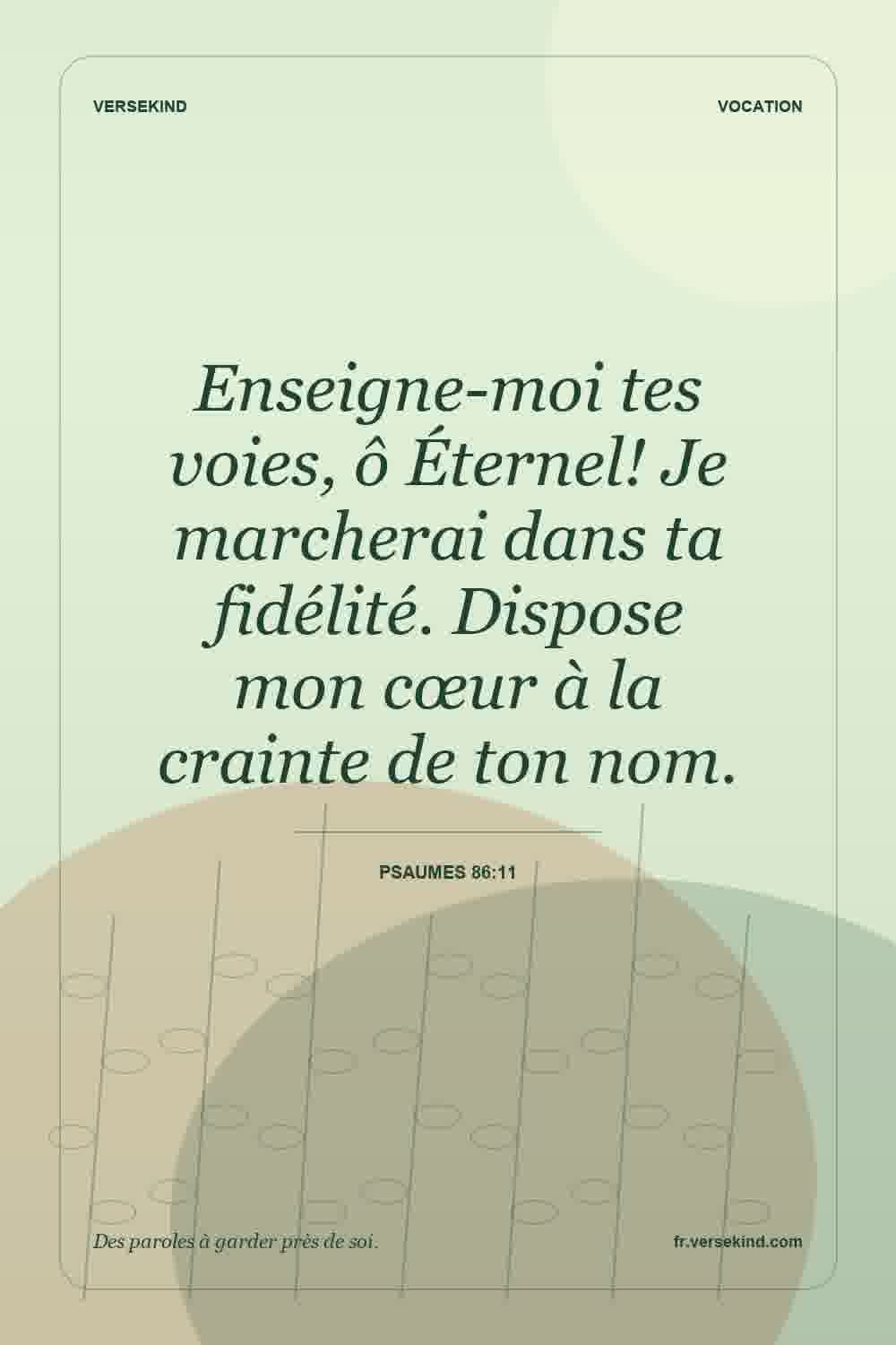 Enseigne-moi tes voies, ô Éternel! Je marcherai dans ta fidélité. Dispose mon cœur à la crainte de ton nom. — Psaumes 86:11
