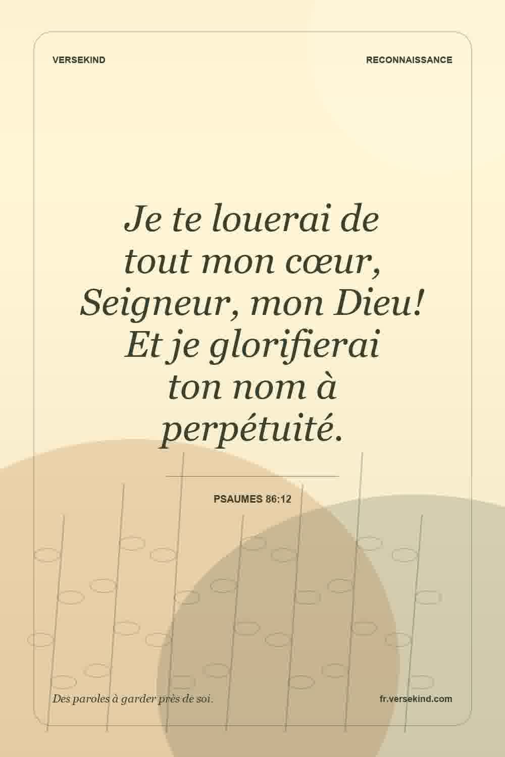 Je te louerai de tout mon cœur, Seigneur, mon Dieu! Et je glorifierai ton nom à perpétuité. — Psaumes 86:12
