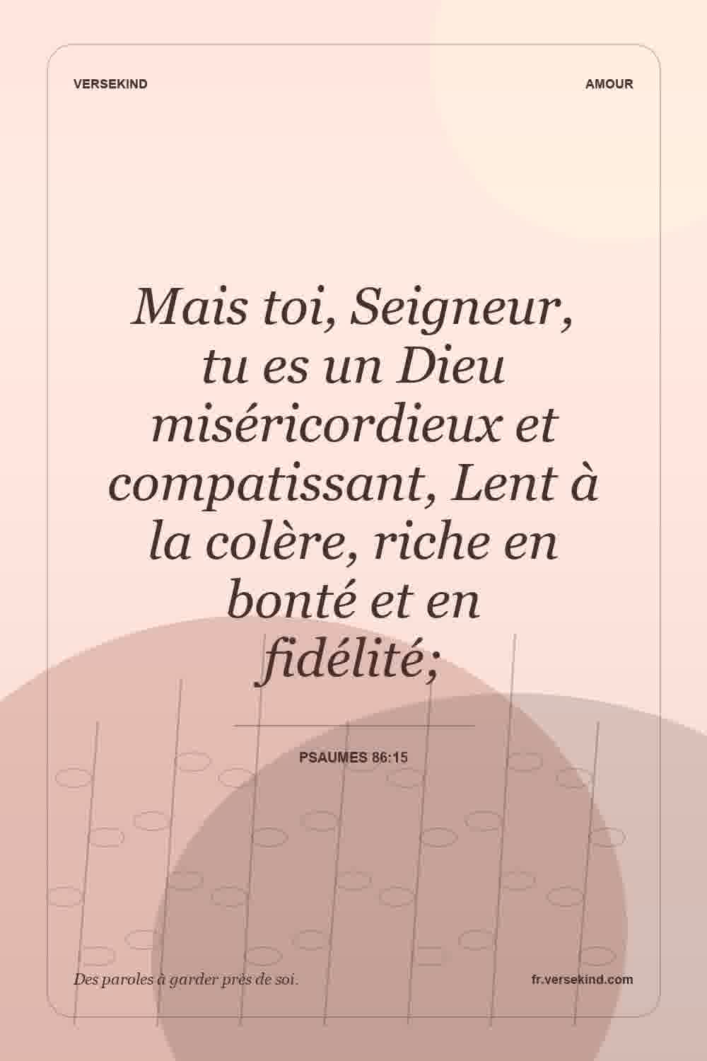 Mais toi, Seigneur, tu es un Dieu miséricordieux et compatissant, Lent à la colère, riche en bonté et en fidélité; — Psaumes 86:15
