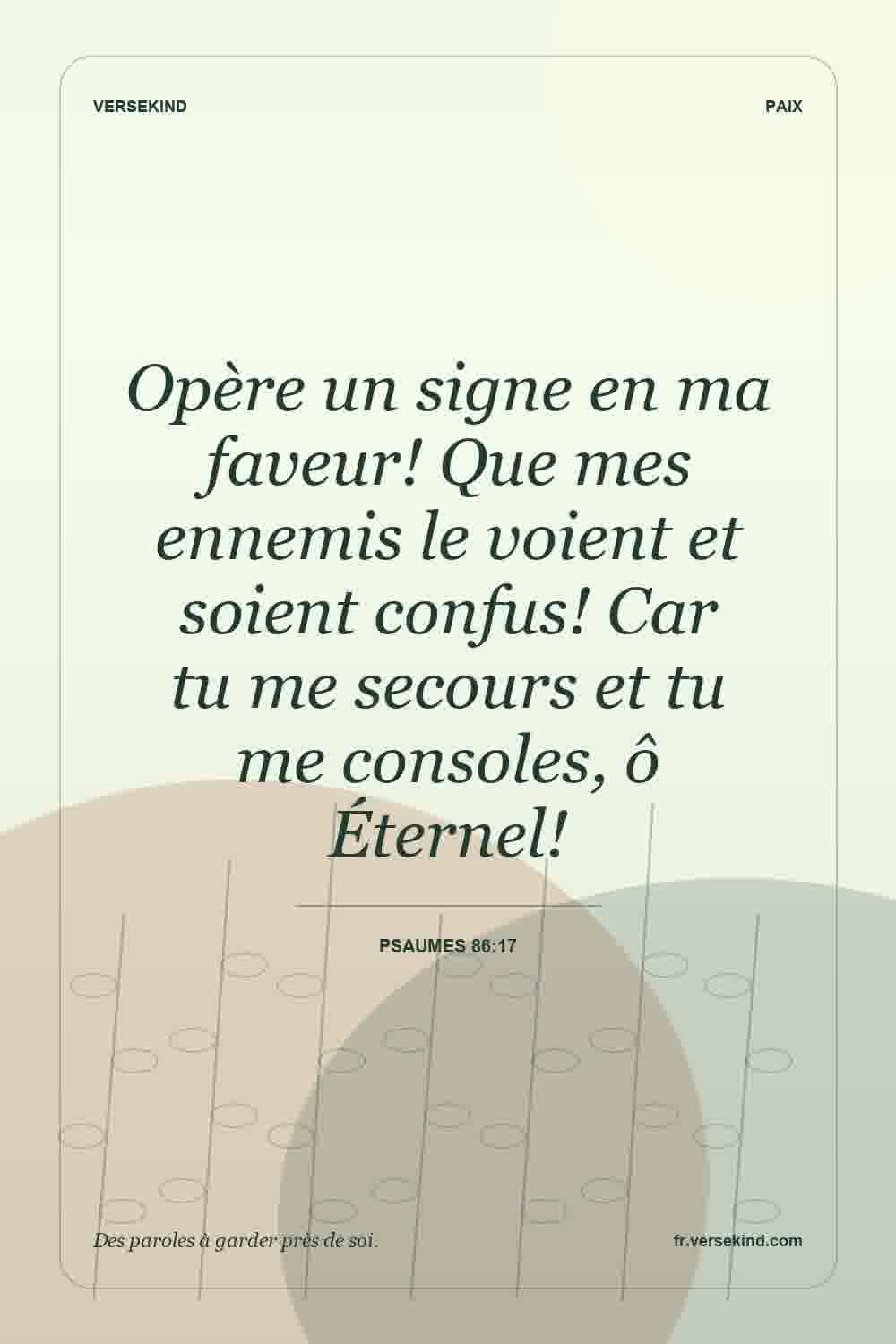 Opère un signe en ma faveur! Que mes ennemis le voient et soient confus! Car tu me secours et tu me consoles, ô Éternel! — Psaumes 86:17