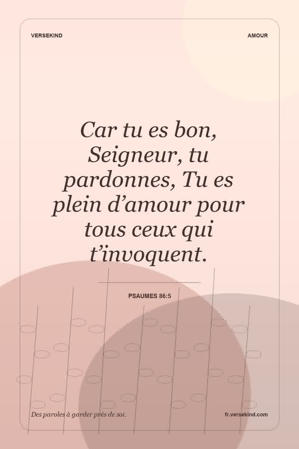 Car tu es bon, Seigneur, tu pardonnes, Tu es plein d’amour pour tous ceux qui t’invoquent. — Psaumes 86:5