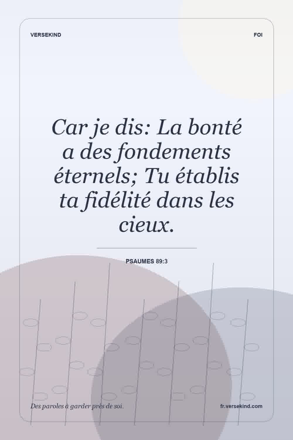 Car je dis: La bonté a des fondements éternels; Tu établis ta fidélité dans les cieux. — Psaumes 89:3