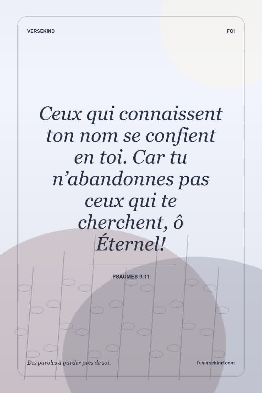 Ceux qui connaissent ton nom se confient en toi. Car tu n’abandonnes pas ceux qui te cherchent, ô Éternel! — Psaumes 9:11