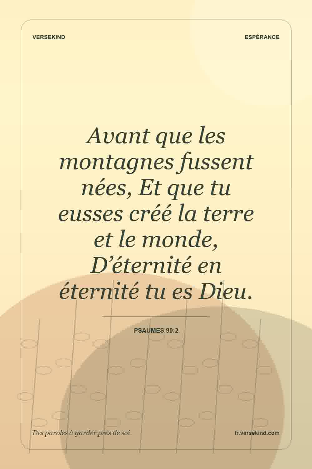 Avant que les montagnes fussent nées, Et que tu eusses créé la terre et le monde, D’éternité en éternité tu es Dieu. — Psaumes 90:2