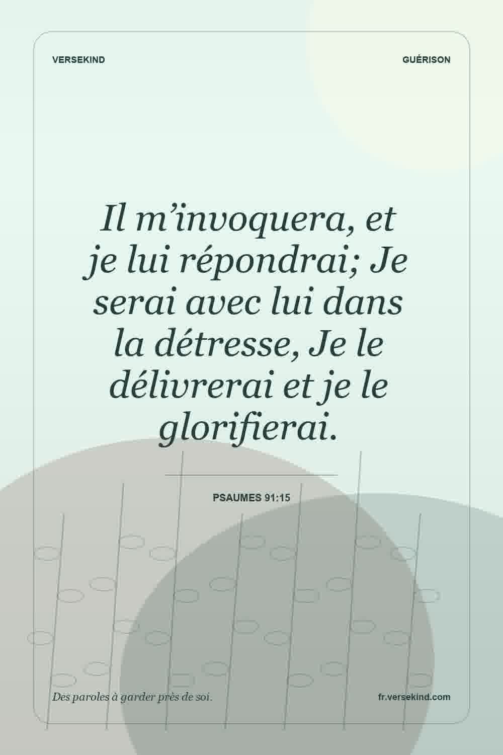 Il m’invoquera, et je lui répondrai; Je serai avec lui dans la détresse, Je le délivrerai et je le glorifierai. — Psaumes 91:15