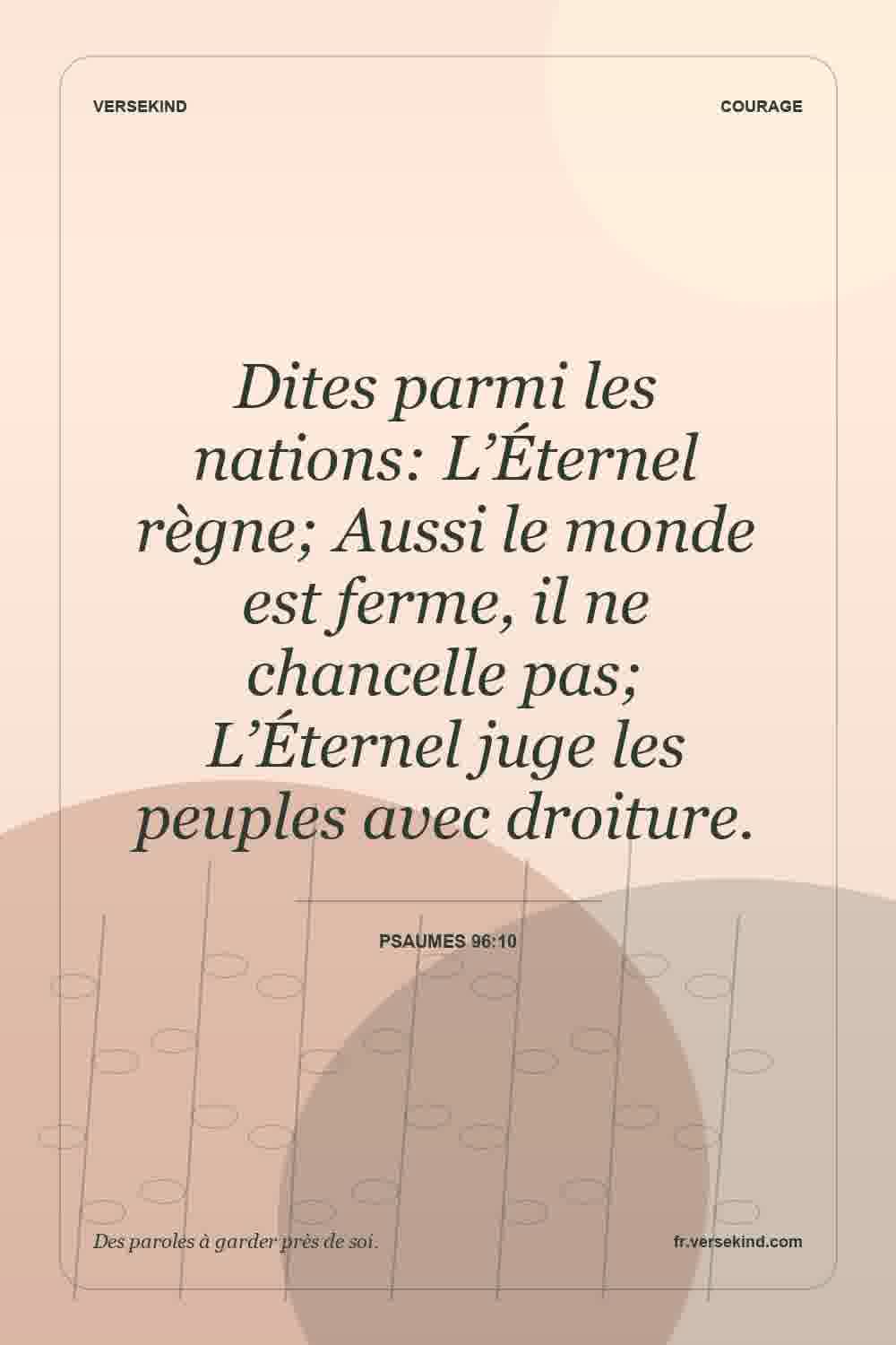 Dites parmi les nations: L’Éternel règne; Aussi le monde est ferme, il ne chancelle pas; L’Éternel juge les peuples avec droiture. — Psaumes 96:10