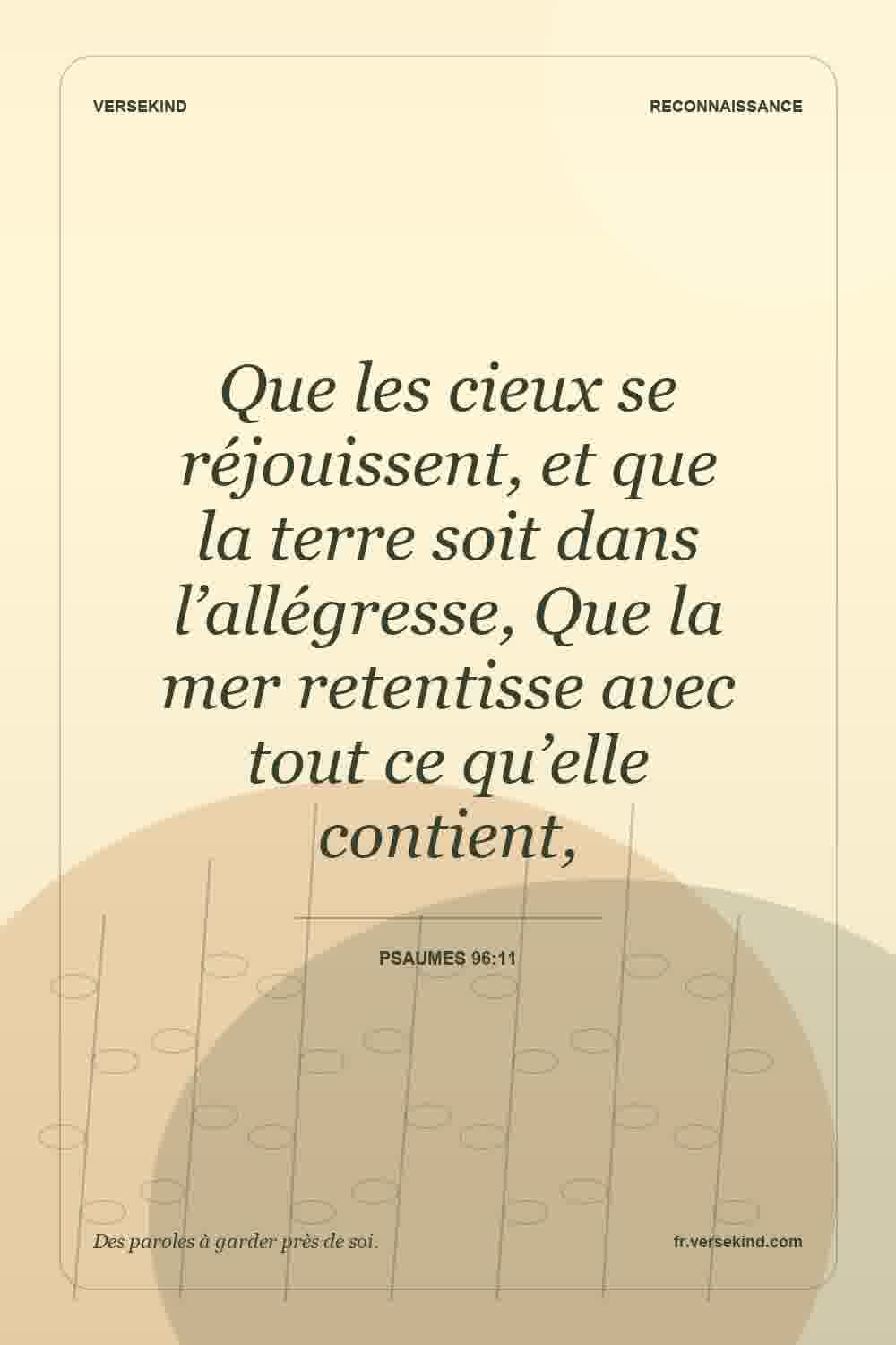 Que les cieux se réjouissent, et que la terre soit dans l’allégresse, Que la mer retentisse avec tout ce qu’elle contient, — Psaumes 96:11