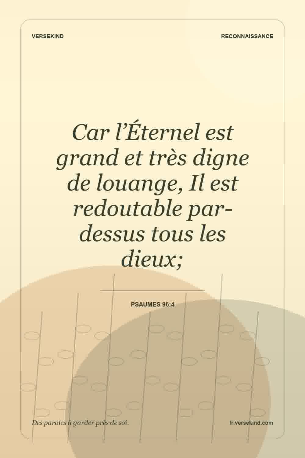 Car l’Éternel est grand et très digne de louange, Il est redoutable par-dessus tous les dieux; — Psaumes 96:4