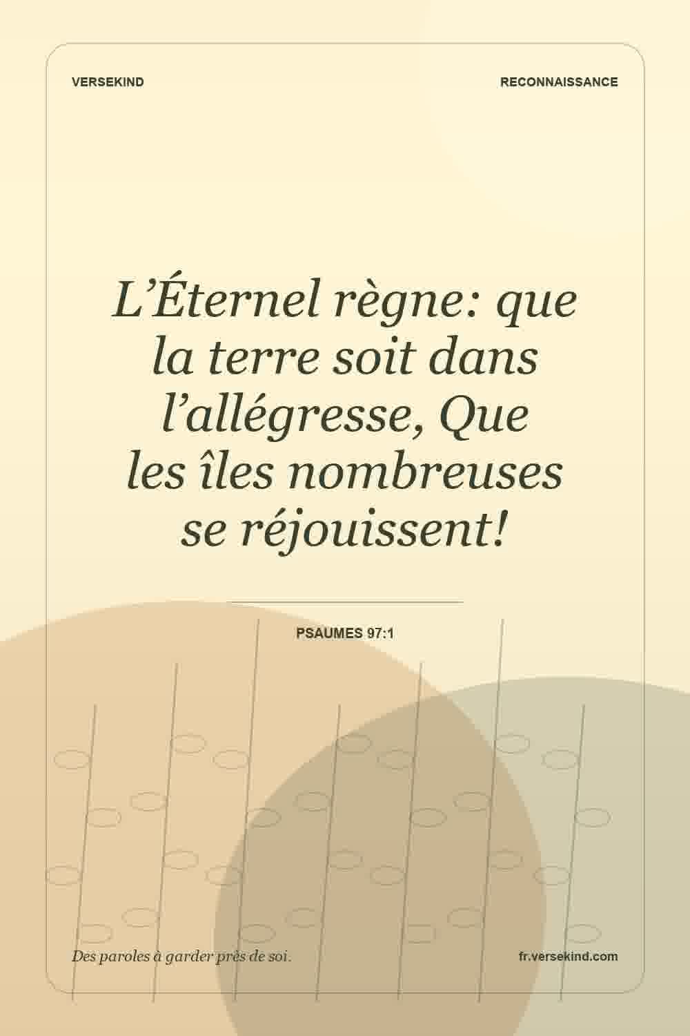 L’Éternel règne: que la terre soit dans l’allégresse, Que les îles nombreuses se réjouissent! — Psaumes 97:1