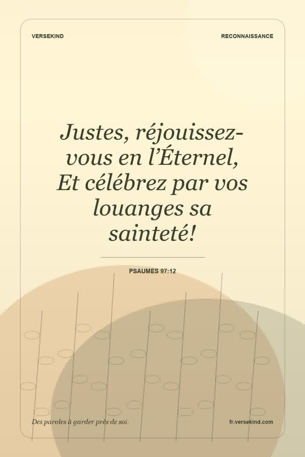 Justes, réjouissez-vous en l’Éternel, Et célébrez par vos louanges sa sainteté! — Psaumes 97:12