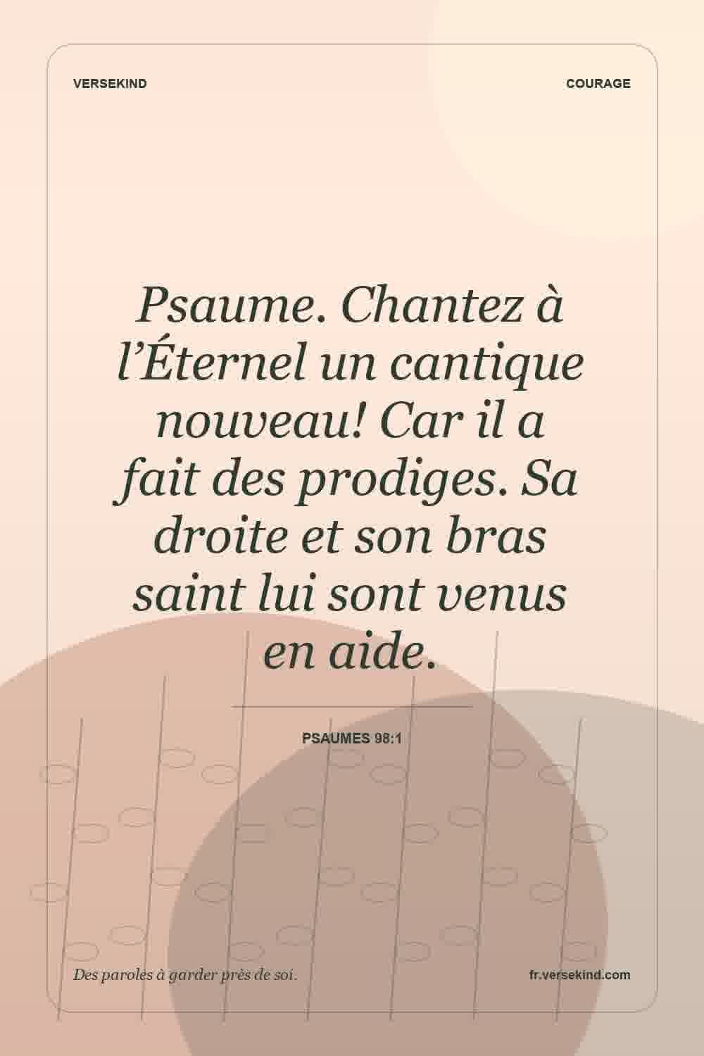Psaume. Chantez à l’Éternel un cantique nouveau! Car il a fait des prodiges. Sa droite et son bras saint lui sont venus en aide. — Psaumes 98:1
