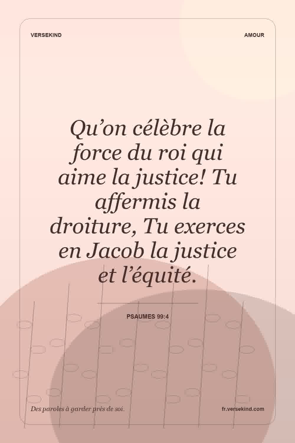 Qu’on célèbre la force du roi qui aime la justice! Tu affermis la droiture, Tu exerces en Jacob la justice et l’équité. — Psaumes 99:4