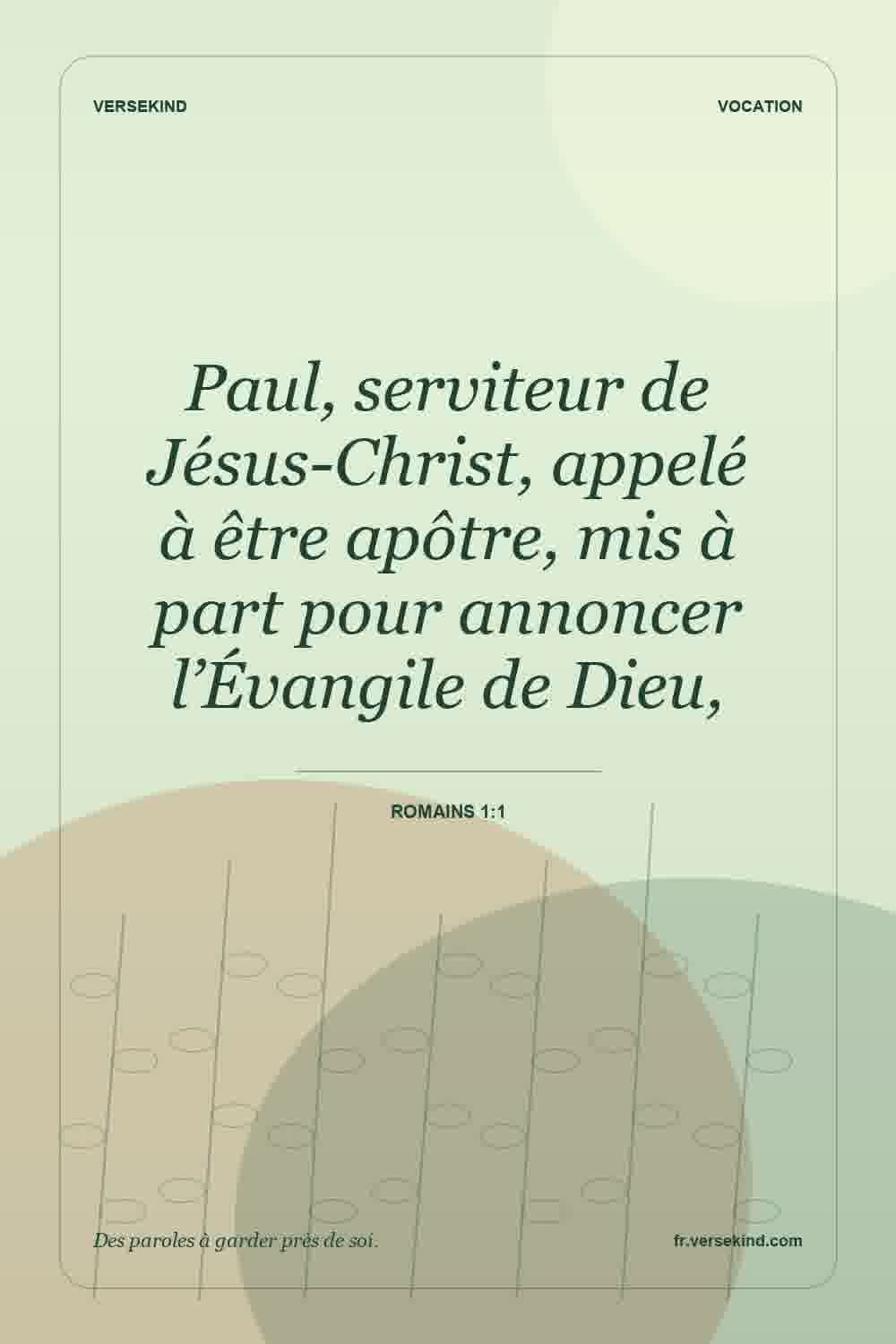 Paul, serviteur de Jésus-Christ, appelé à être apôtre, mis à part pour annoncer l’Évangile de Dieu, — Romains 1:1