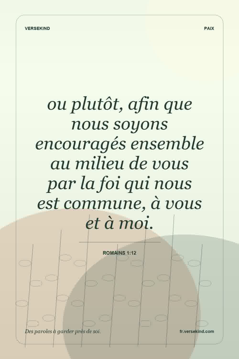 ou plutôt, afin que nous soyons encouragés ensemble au milieu de vous par la foi qui nous est commune, à vous et à moi. — Romains 1:12