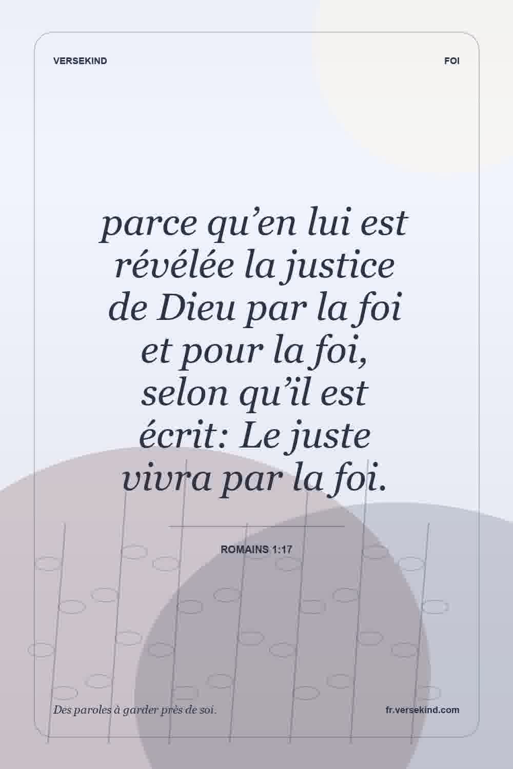 parce qu’en lui est révélée la justice de Dieu par la foi et pour la foi, selon qu’il est écrit: Le juste vivra par la foi. — Romains 1:17