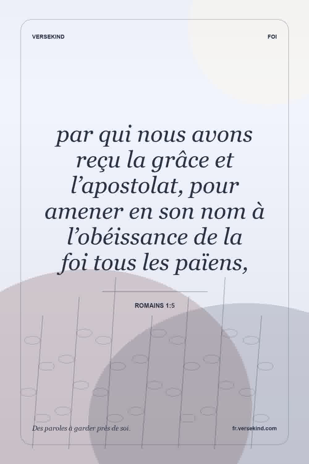 par qui nous avons reçu la grâce et l’apostolat, pour amener en son nom à l’obéissance de la foi tous les païens, — Romains 1:5