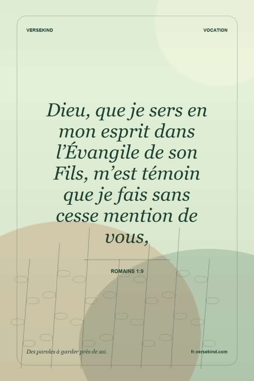 Dieu, que je sers en mon esprit dans l’Évangile de son Fils, m’est témoin que je fais sans cesse mention de vous, — Romains 1:9