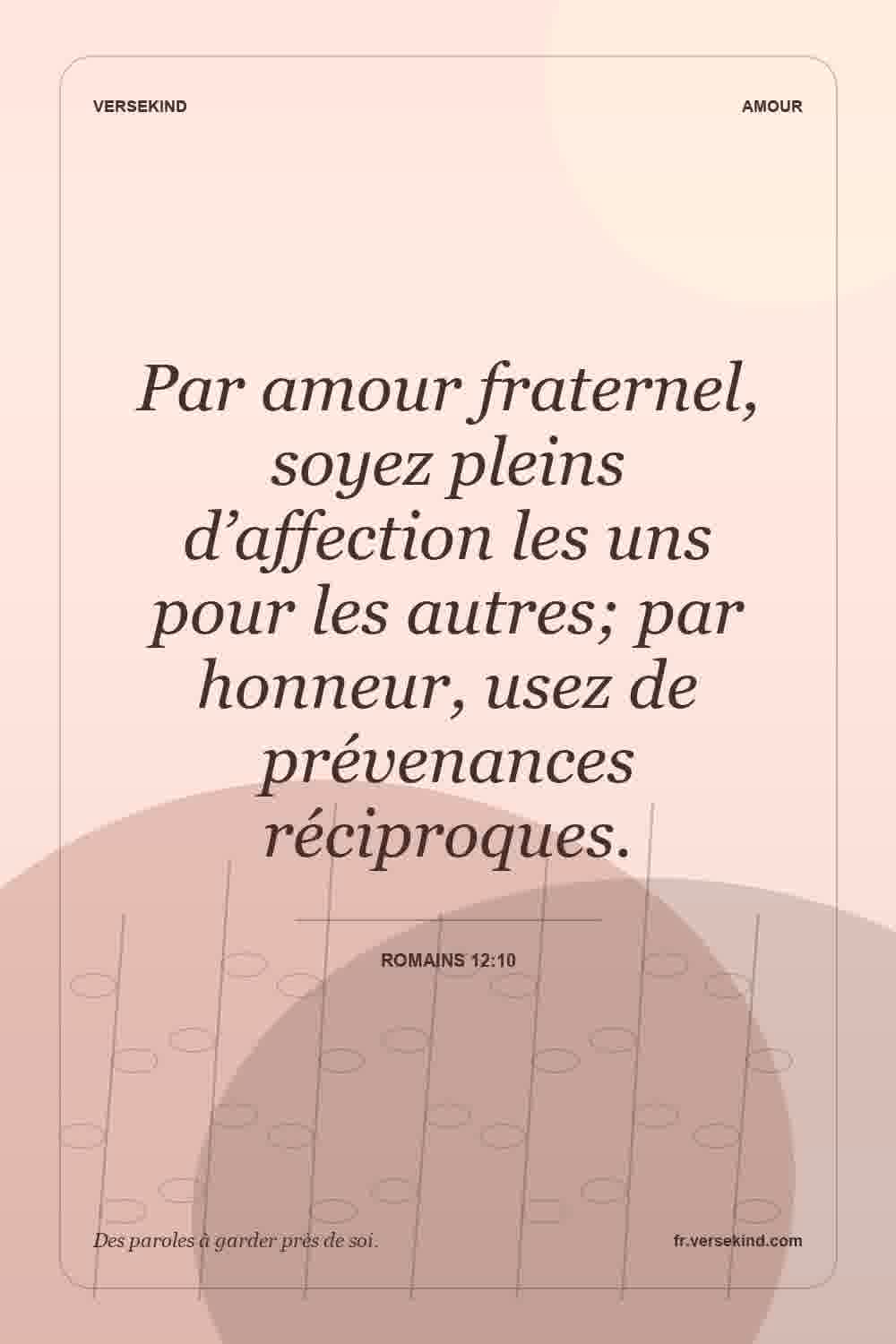 Par amour fraternel, soyez pleins d’affection les uns pour les autres; par honneur, usez de prévenances réciproques. — Romains 12:10