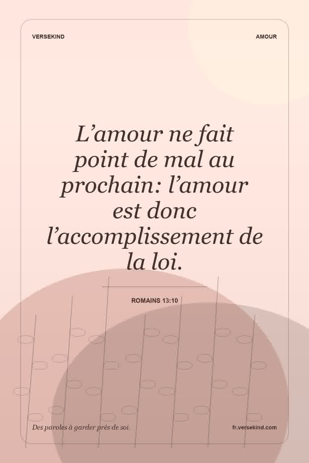 L’amour ne fait point de mal au prochain: l’amour est donc l’accomplissement de la loi. — Romains 13:10
