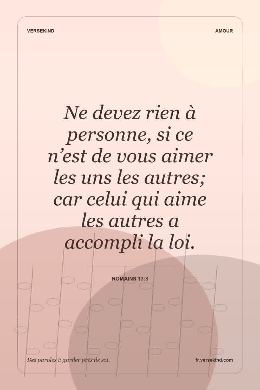 Ne devez rien à personne, si ce n’est de vous aimer les uns les autres; car celui qui aime les autres a accompli la loi. — Romains 13:8