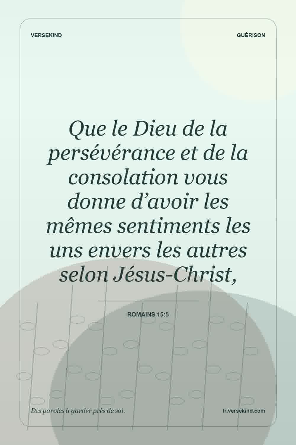 Que le Dieu de la persévérance et de la consolation vous donne d’avoir les mêmes sentiments les uns envers les autres selon Jésus-Christ, — Romains 15:5
