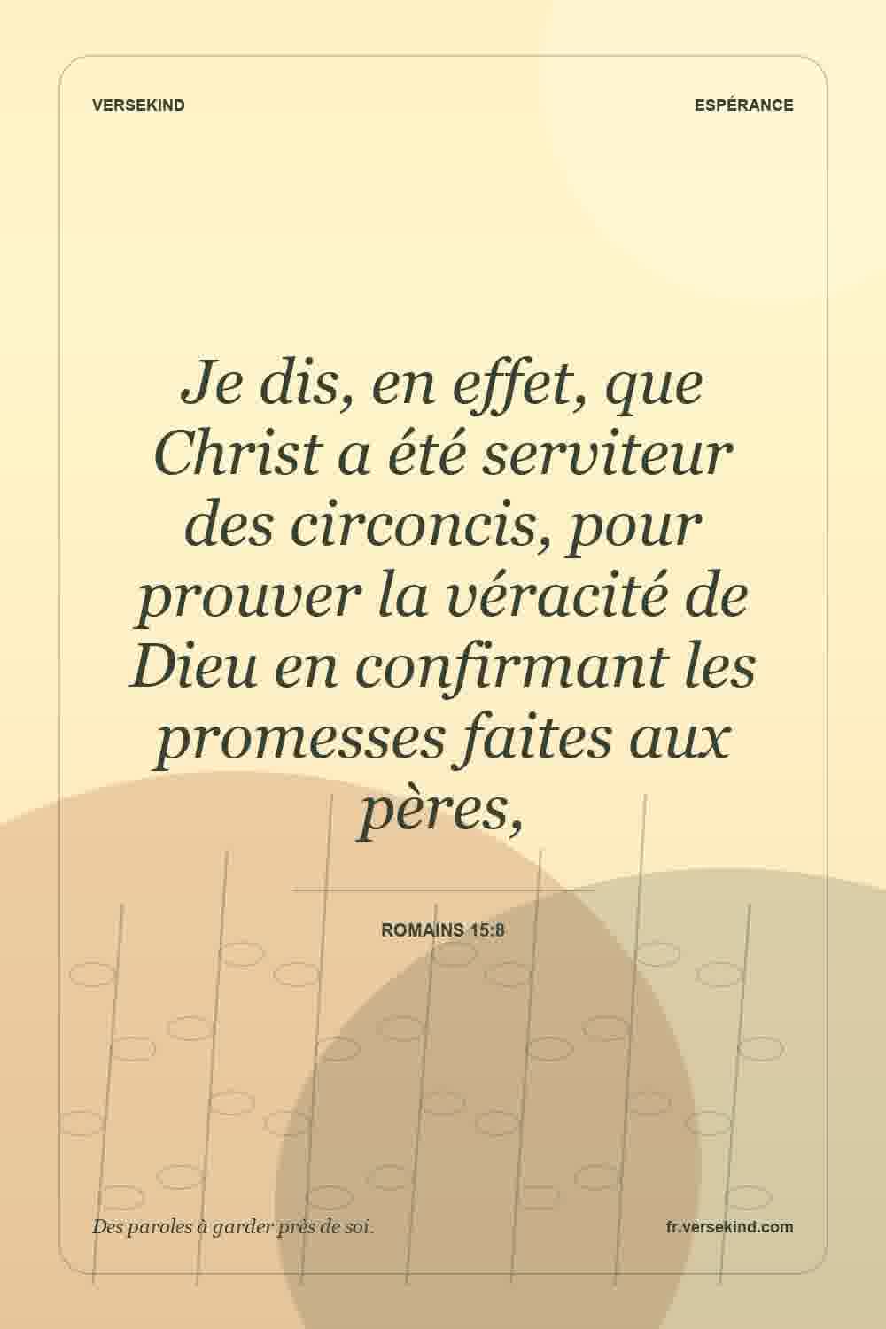 Je dis, en effet, que Christ a été serviteur des circoncis, pour prouver la véracité de Dieu en confirmant les promesses faites aux pères, — Romains 15:8