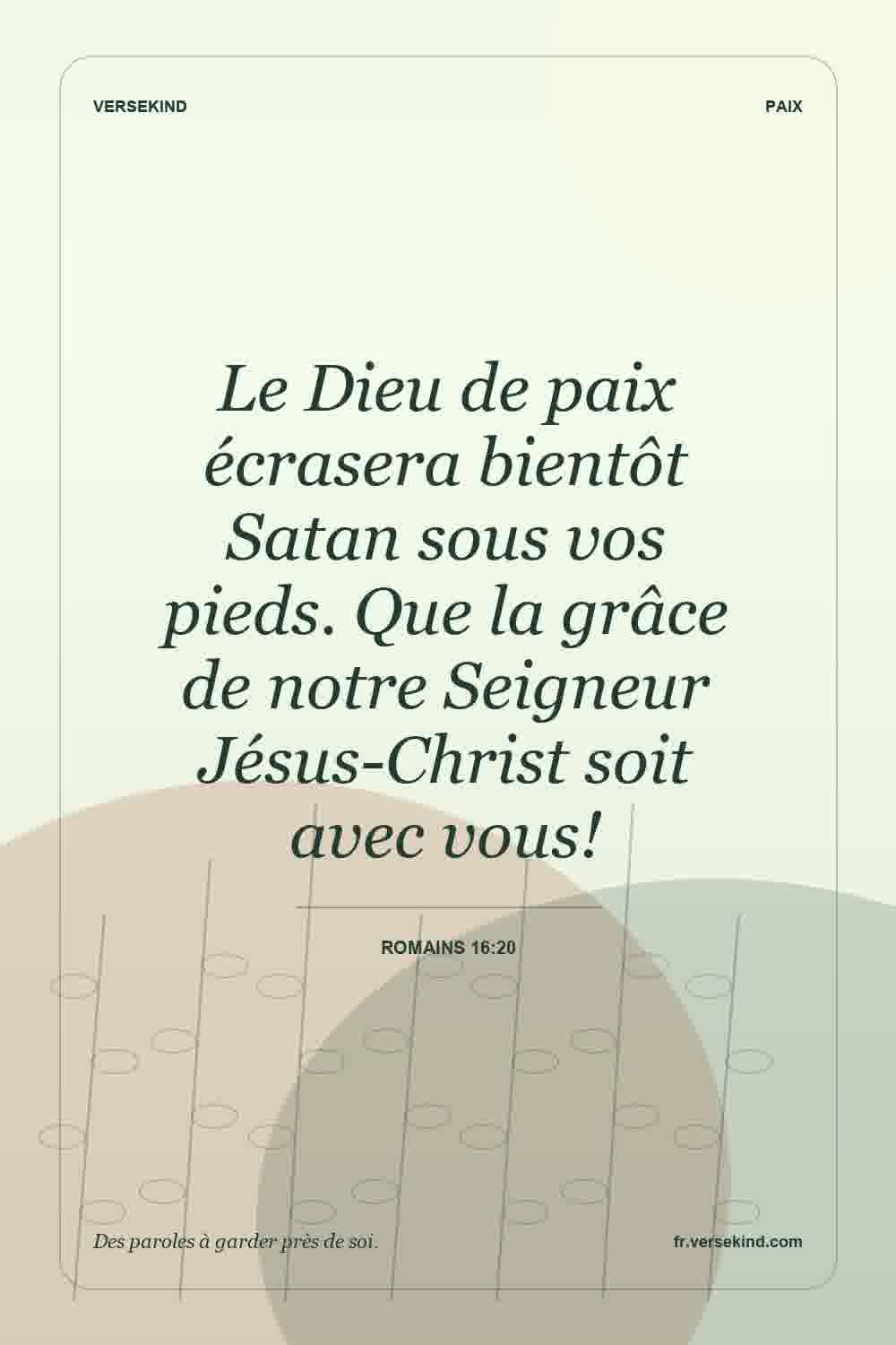 Le Dieu de paix écrasera bientôt Satan sous vos pieds. Que la grâce de notre Seigneur Jésus-Christ soit avec vous! — Romains 16:20