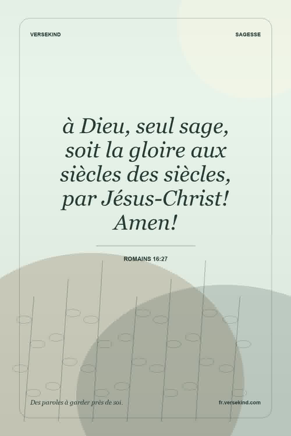 à Dieu, seul sage, soit la gloire aux siècles des siècles, par Jésus-Christ! Amen! — Romains 16:27