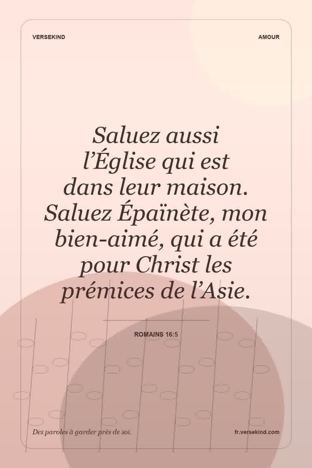 Saluez aussi l’Église qui est dans leur maison. Saluez Épaïnète, mon bien-aimé, qui a été pour Christ les prémices de l’Asie. — Romains 16:5