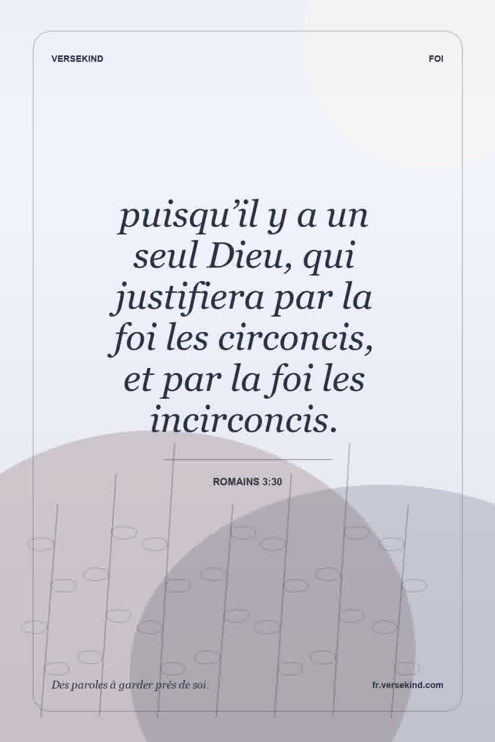 puisqu’il y a un seul Dieu, qui justifiera par la foi les circoncis, et par la foi les incirconcis. — Romains 3:30