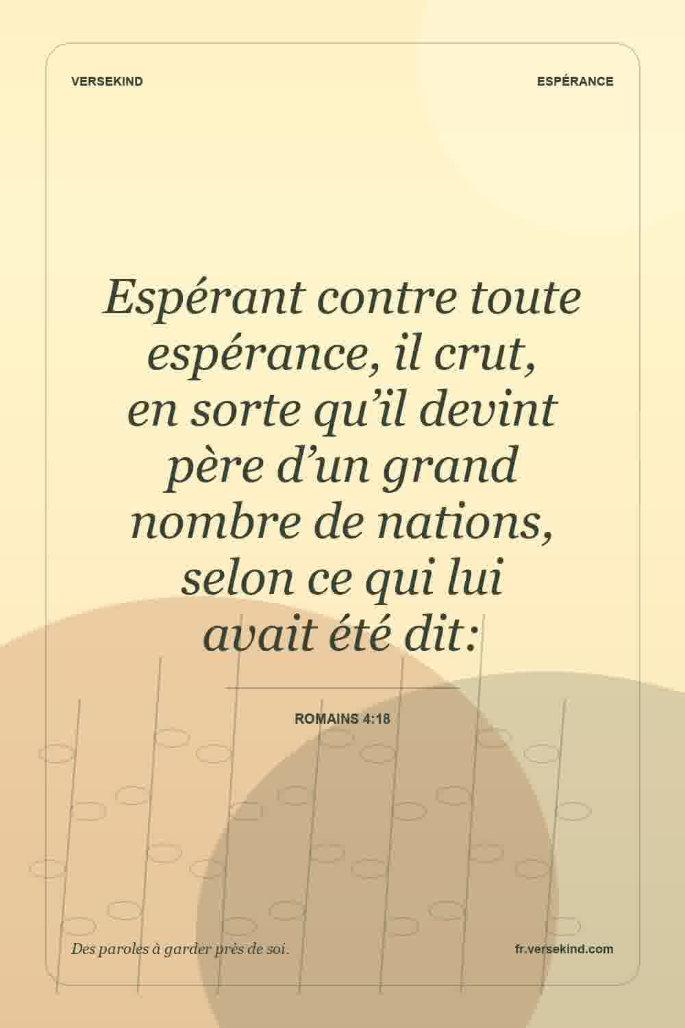Espérant contre toute espérance, il crut, en sorte qu’il devint père d’un grand nombre de nations, selon ce qui lui avait été dit: — Romains 4:18