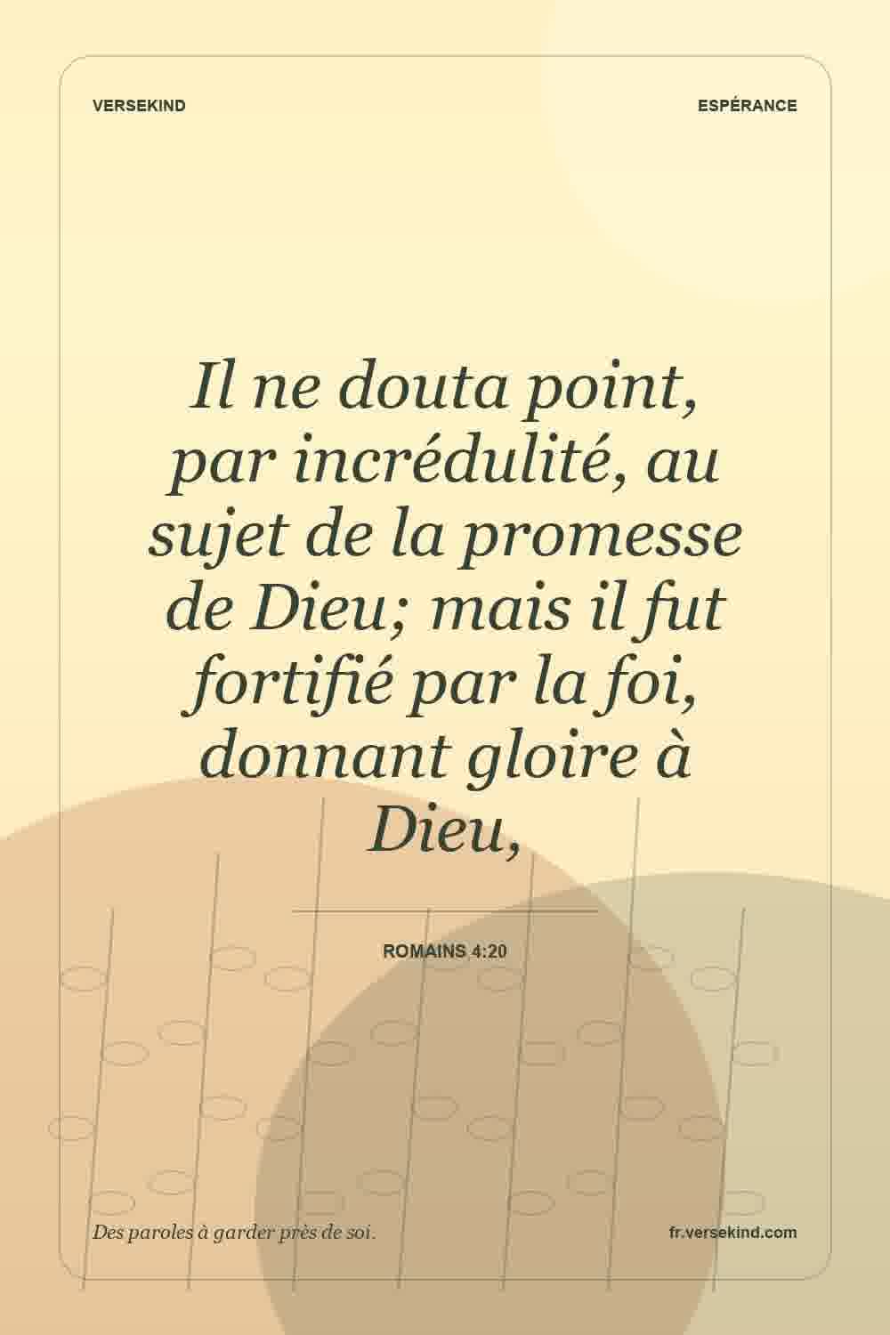 Il ne douta point, par incrédulité, au sujet de la promesse de Dieu; mais il fut fortifié par la foi, donnant gloire à Dieu, — Romains 4:20