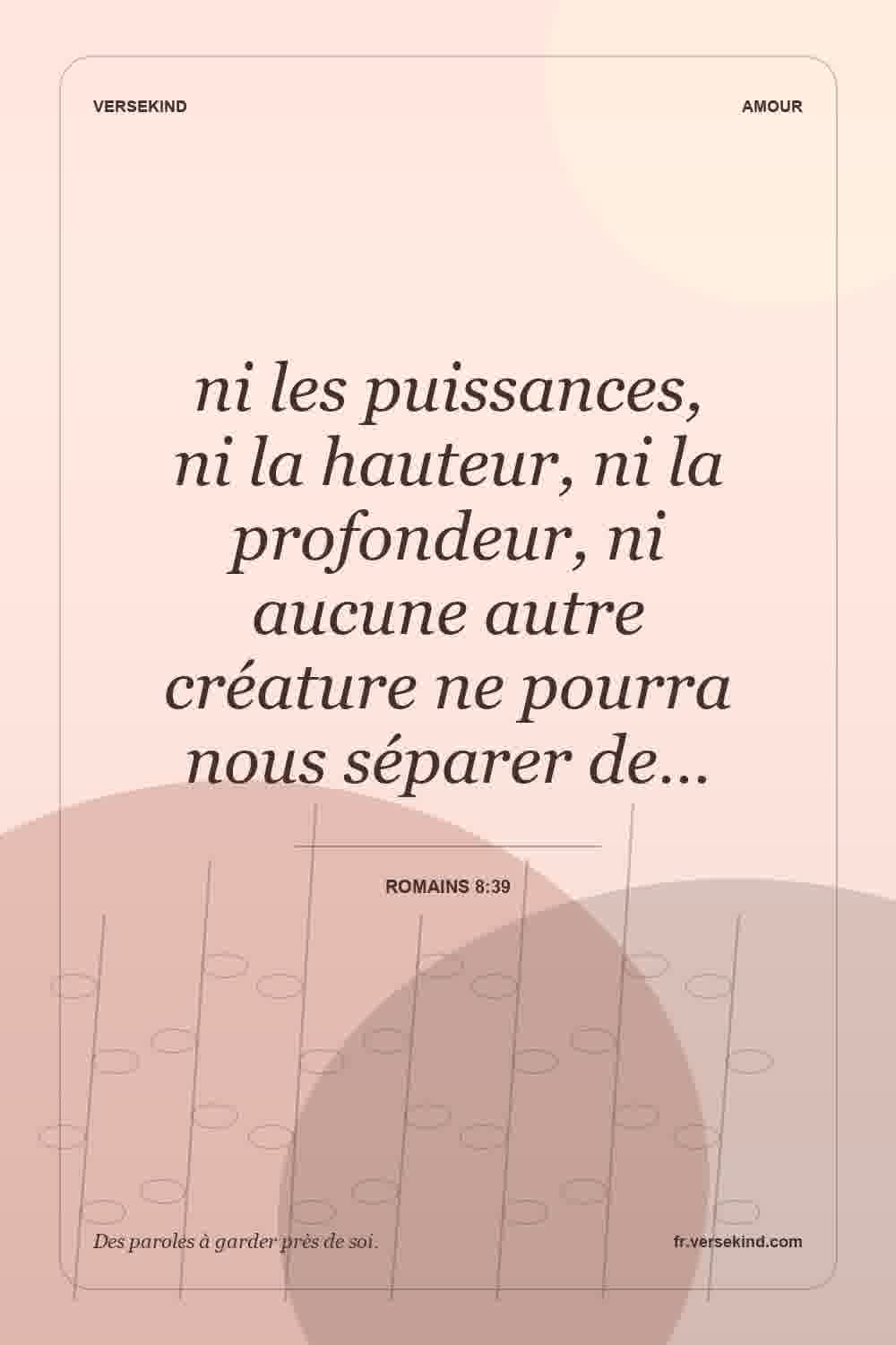ni les puissances, ni la hauteur, ni la profondeur, ni aucune autre créature ne pourra nous séparer de… — Romains 8:39