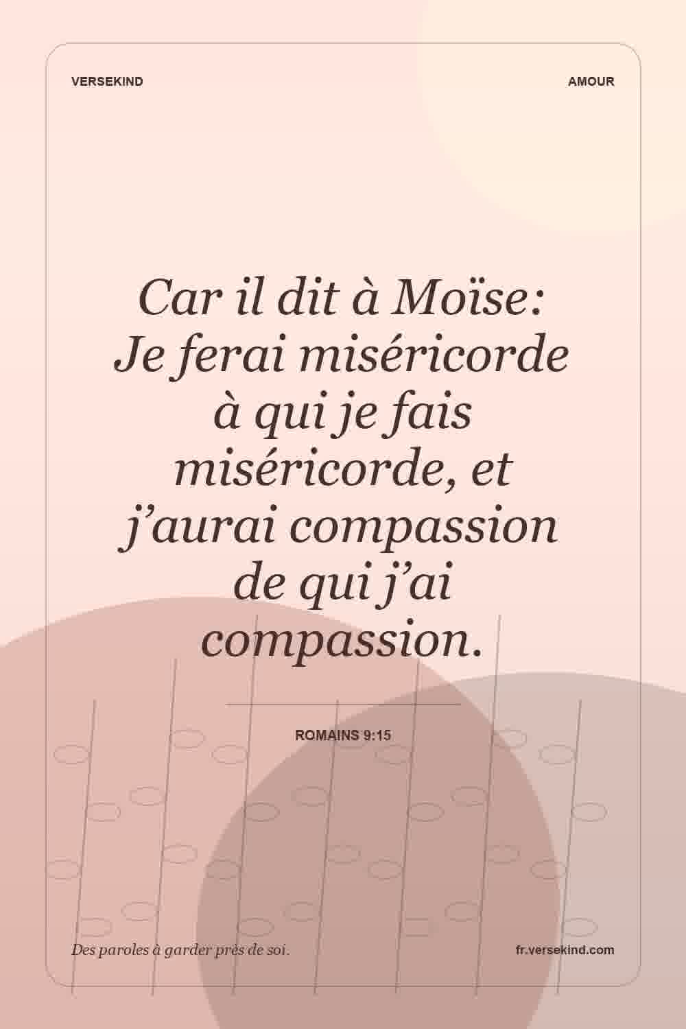 Car il dit à Moïse: Je ferai miséricorde à qui je fais miséricorde, et j’aurai compassion de qui j’ai compassion. — Romains 9:15