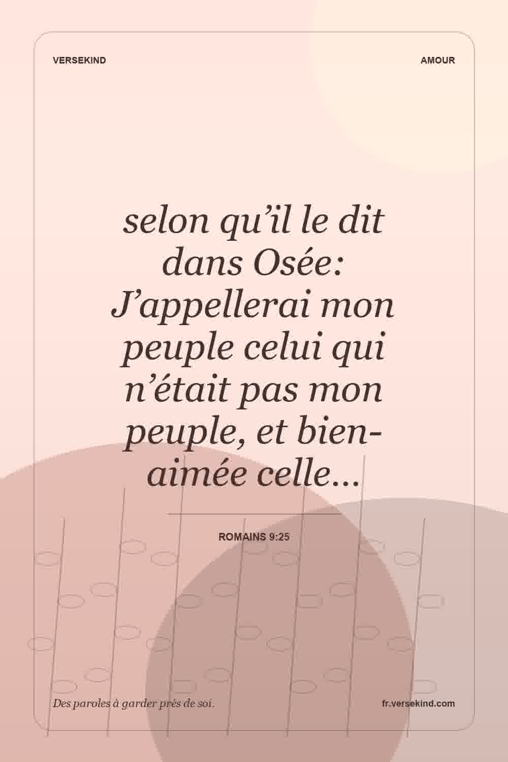 selon qu’il le dit dans Osée: J’appellerai mon peuple celui qui n’était pas mon peuple, et bien-aimée celle… — Romains 9:25