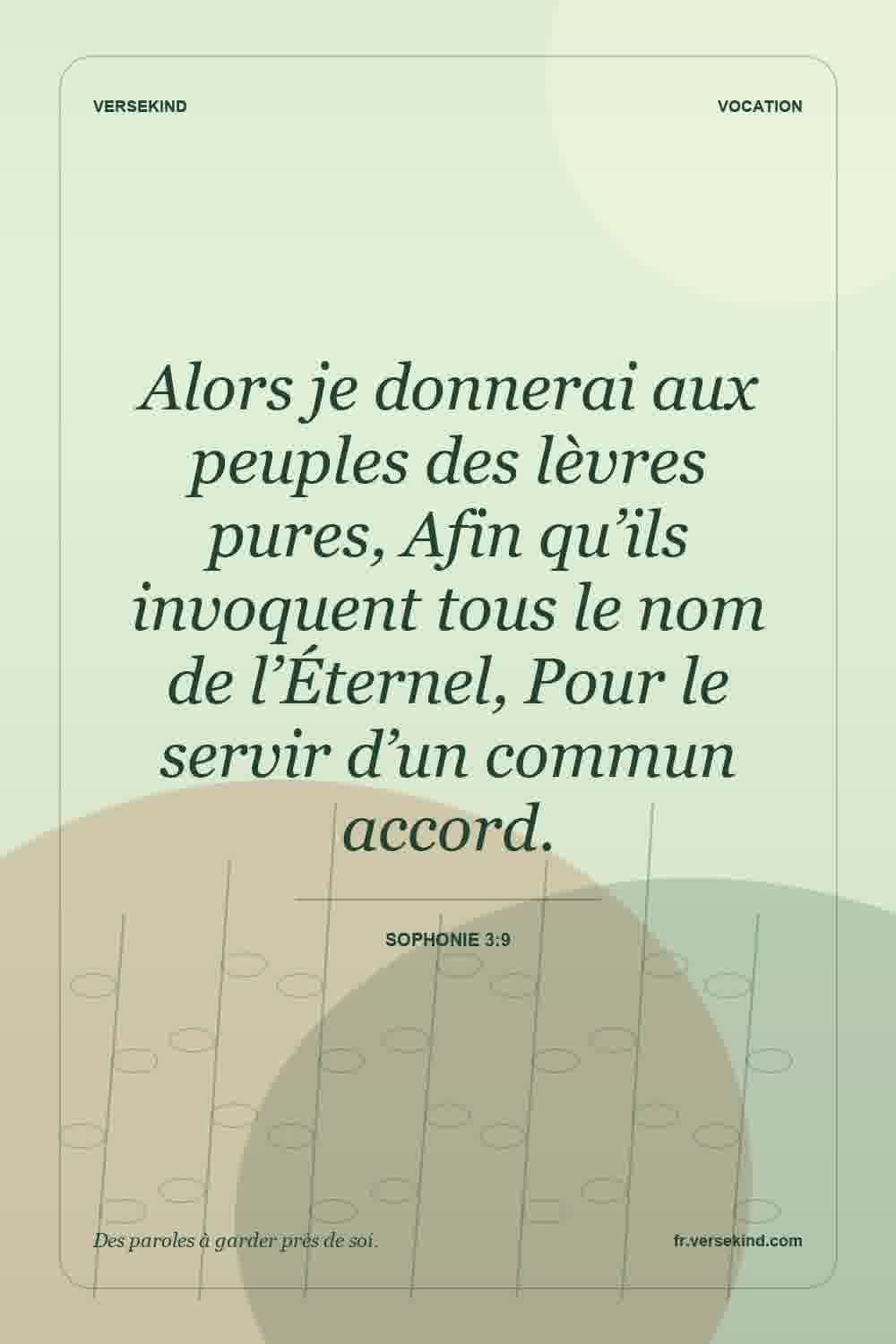 Alors je donnerai aux peuples des lèvres pures, Afin qu’ils invoquent tous le nom de l’Éternel, Pour le servir d’un commun accord. — Sophonie 3:9