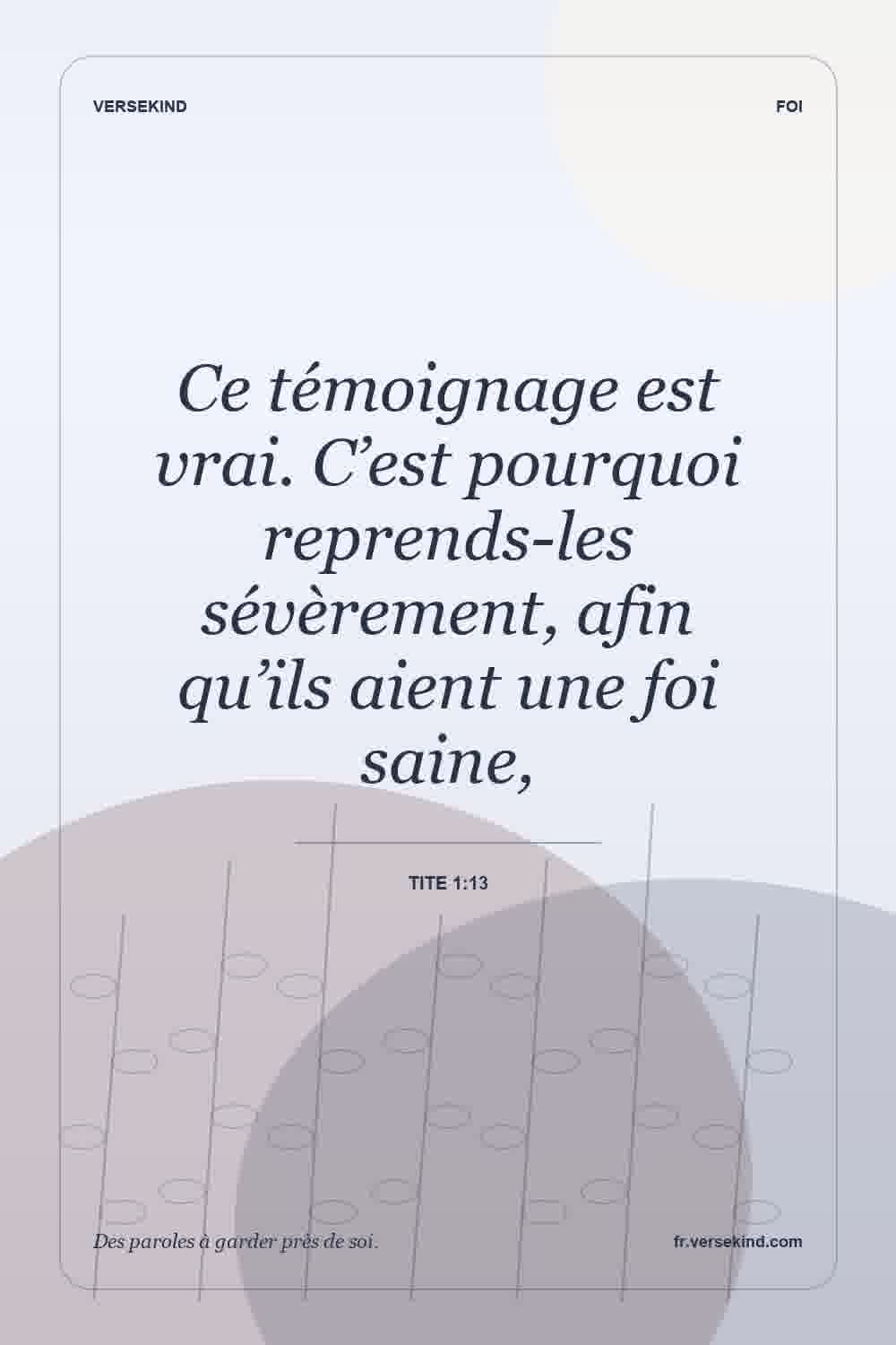 Ce témoignage est vrai. C’est pourquoi reprends-les sévèrement, afin qu’ils aient une foi saine, — Tite 1:13