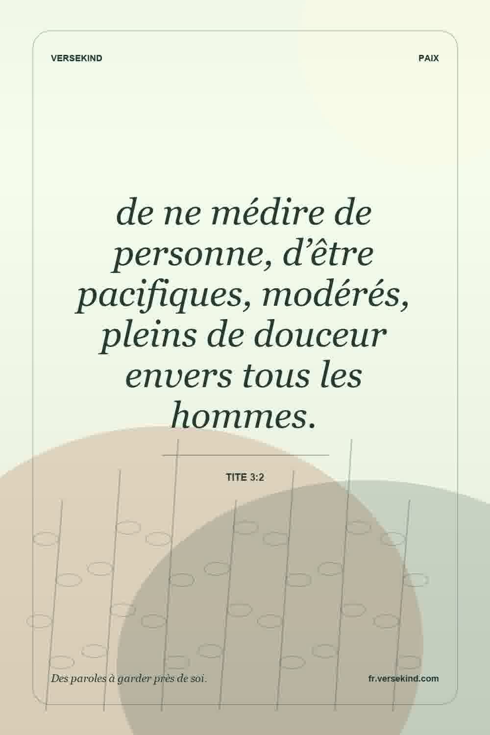 de ne médire de personne, d’être pacifiques, modérés, pleins de douceur envers tous les hommes. — Tite 3:2