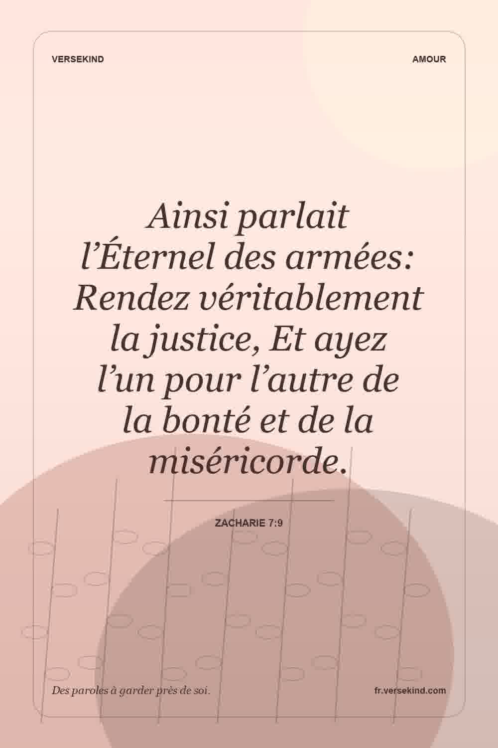 Ainsi parlait l’Éternel des armées: Rendez véritablement la justice, Et ayez l’un pour l’autre de la bonté et de la miséricorde. — Zacharie 7:9
