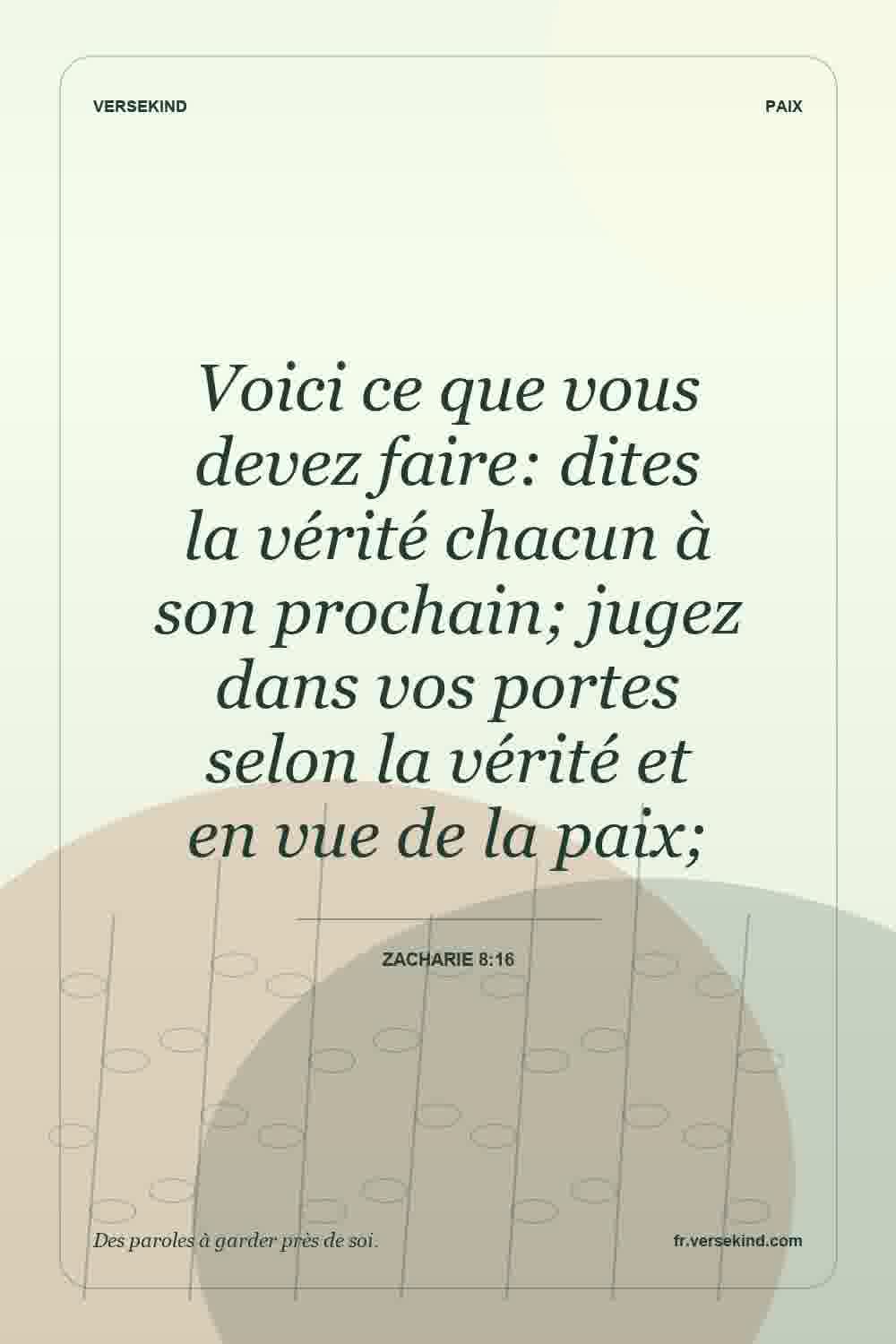 Voici ce que vous devez faire: dites la vérité chacun à son prochain; jugez dans vos portes selon la vérité et en vue de la paix; — Zacharie 8:16